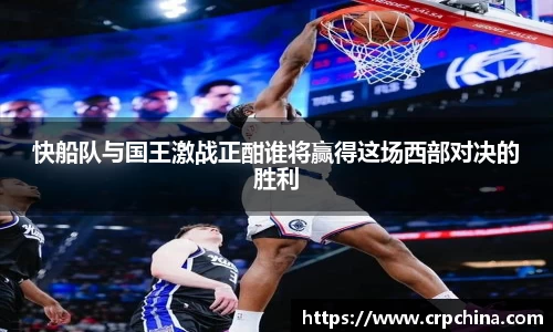 快船队与国王激战正酣谁将赢得这场西部对决的胜利