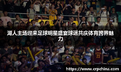 湖人主场迎来足球明星盛宴球迷共庆体育跨界魅力