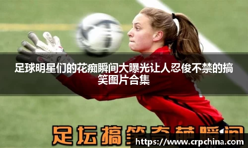 足球明星们的花痴瞬间大曝光让人忍俊不禁的搞笑图片合集