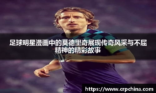 足球明星漫画中的莫德里奇展现传奇风采与不屈精神的精彩故事